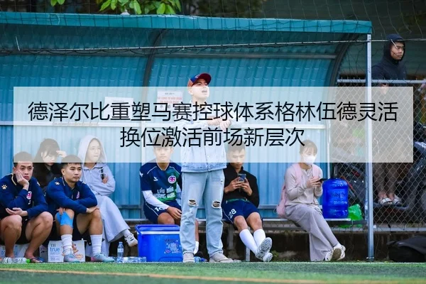 德泽尔比重塑马赛控球体系格林伍德灵活换位激活前场新层次